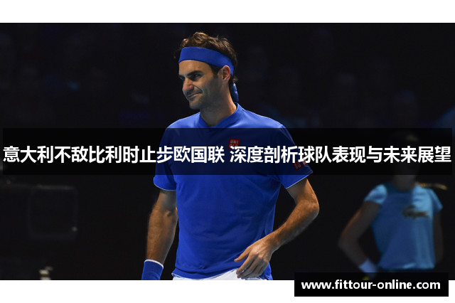 意大利不敌比利时止步欧国联 深度剖析球队表现与未来展望 意大利不敌比利时止步欧国联 深度剖析球队表现与未来展望