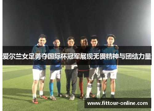 爱尔兰女足勇夺国际杯冠军展现无畏精神与团结力量