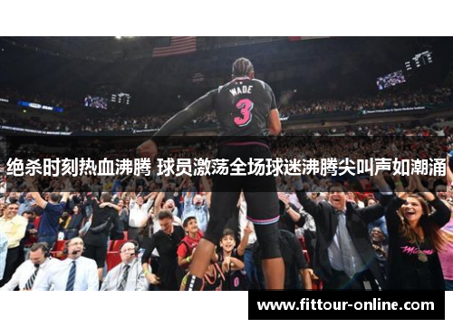 绝杀时刻热血沸腾 球员激荡全场球迷沸腾尖叫声如潮涌