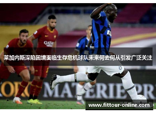 莱加内斯深陷困境面临生存危机球队未来何去何从引发广泛关注