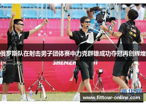 俄罗斯队在射击男子团体赛中力克群雄成功夺冠再创辉煌