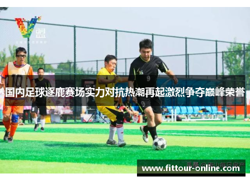 国内足球逐鹿赛场实力对抗热潮再起激烈争夺巅峰荣誉 国内足球逐鹿赛场实力对抗热潮再起激烈争夺巅峰荣誉